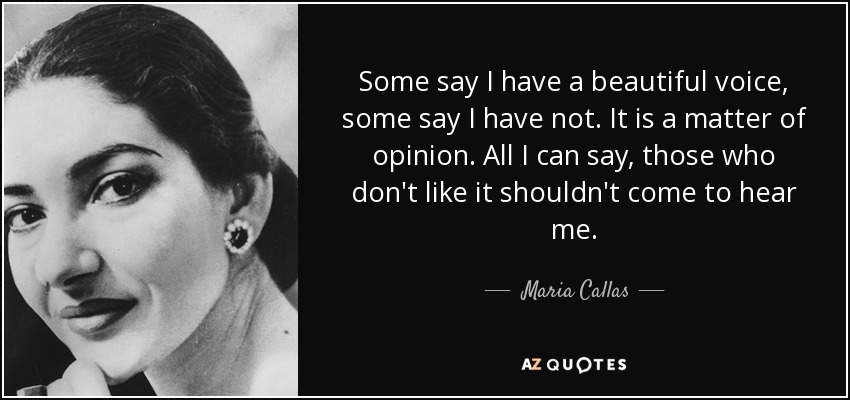 Some say I have a beautiful voice, some say I have not. It is a matter of opinion. All I can say, those who don't like it shouldn't come to hear me. - Maria Callas