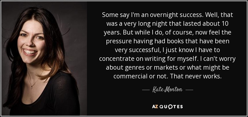 Some say I'm an overnight success. Well, that was a very long night that lasted about 10 years. But while I do, of course, now feel the pressure having had books that have been very successful, I just know I have to concentrate on writing for myself. I can't worry about genres or markets or what might be commercial or not. That never works. - Kate Morton