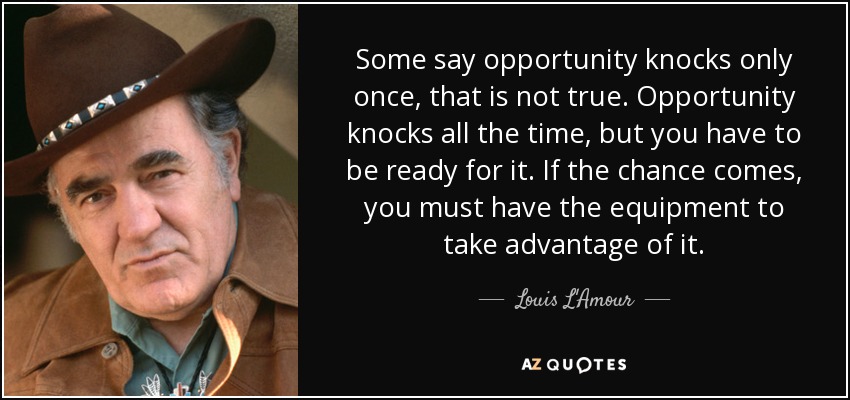 Some say opportunity knocks only once, that is not true. Opportunity knocks all the time, but you have to be ready for it. If the chance comes, you must have the equipment to take advantage of it. - Louis L'Amour