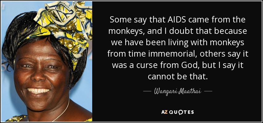 Some say that AIDS came from the monkeys, and I doubt that because we have been living with monkeys from time immemorial, others say it was a curse from God, but I say it cannot be that. - Wangari Maathai