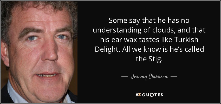 Some say that he has no understanding of clouds, and that his ear wax tastes like Turkish Delight. All we know is he’s called the Stig. - Jeremy Clarkson