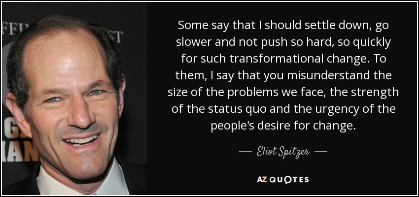 Some say that I should settle down, go slower and not push so hard, so quickly for such transformational change. To them, I say that you misunderstand the size of the problems we face, the strength of the status quo and the urgency of the people's desire for change. - Eliot Spitzer