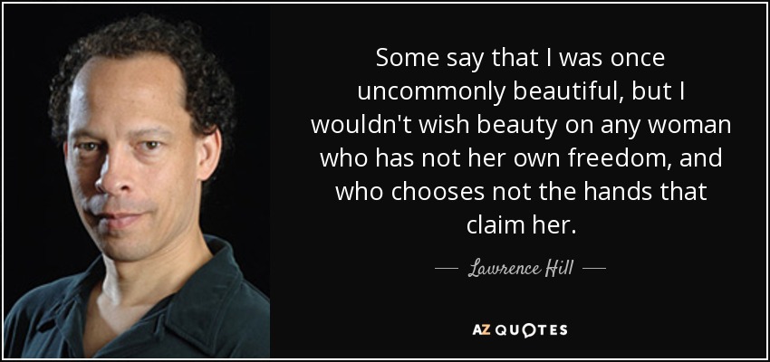 Some say that I was once uncommonly beautiful, but I wouldn't wish beauty on any woman who has not her own freedom, and who chooses not the hands that claim her. - Lawrence Hill