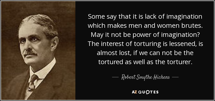 Some say that it is lack of imagination which makes men and women brutes. May it not be power of imagination? The interest of torturing is lessened, is almost lost, if we can not be the tortured as well as the torturer. - Robert Smythe Hichens