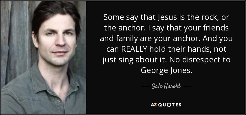 Some say that Jesus is the rock, or the anchor. I say that your friends and family are your anchor. And you can REALLY hold their hands, not just sing about it. No disrespect to George Jones. - Gale Harold