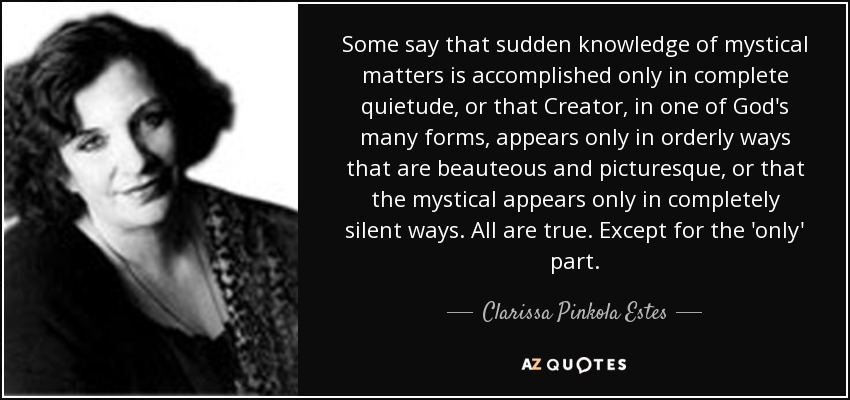 Some say that sudden knowledge of mystical matters is accomplished only in complete quietude, or that Creator, in one of God's many forms, appears only in orderly ways that are beauteous and picturesque, or that the mystical appears only in completely silent ways. All are true. Except for the 'only' part. - Clarissa Pinkola Estes