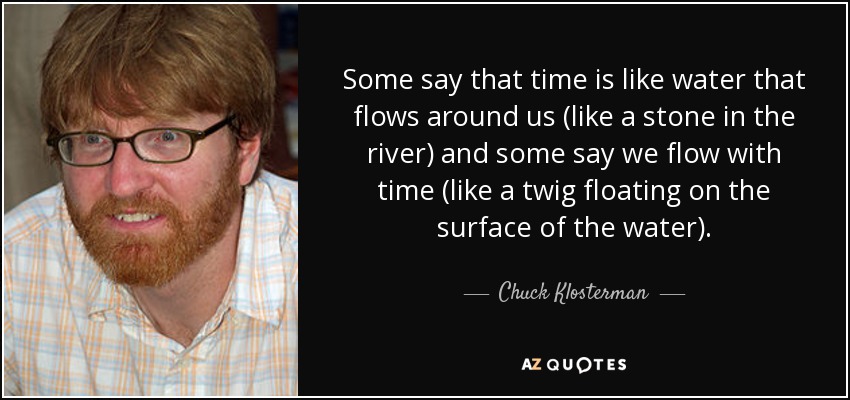 Some say that time is like water that flows around us (like a stone in the river) and some say we flow with time (like a twig floating on the surface of the water). - Chuck Klosterman