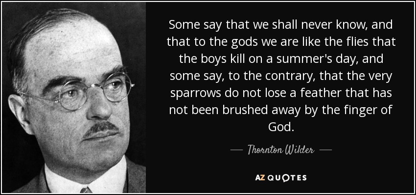 Some say that we shall never know, and that to the gods we are like the flies that the boys kill on a summer's day, and some say, to the contrary, that the very sparrows do not lose a feather that has not been brushed away by the finger of God. - Thornton Wilder