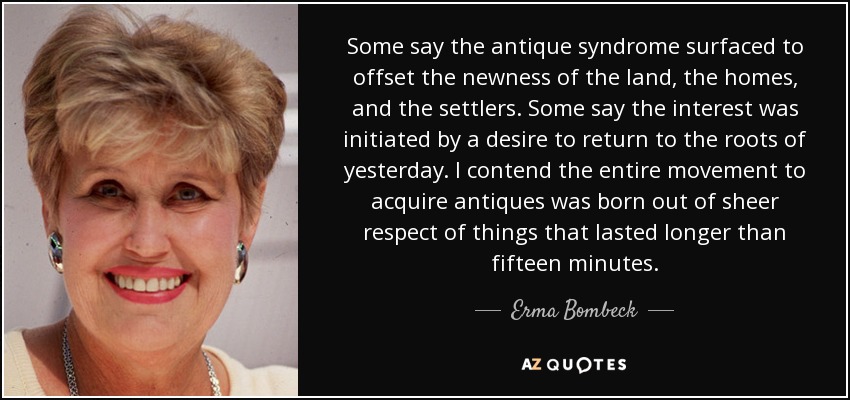 Some say the antique syndrome surfaced to offset the newness of the land, the homes, and the settlers. Some say the interest was initiated by a desire to return to the roots of yesterday. I contend the entire movement to acquire antiques was born out of sheer respect of things that lasted longer than fifteen minutes. - Erma Bombeck