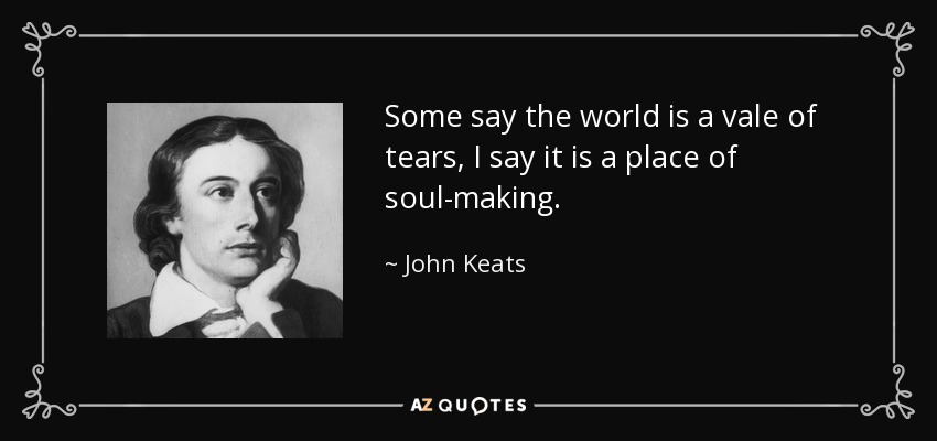 Some say the world is a vale of tears, I say it is a place of soul-making. - John Keats