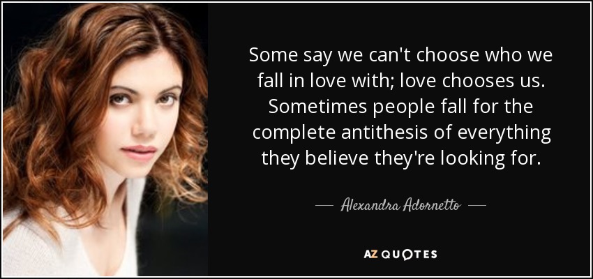 Some say we can't choose who we fall in love with; love chooses us. Sometimes people fall for the complete antithesis of everything they believe they're looking for. - Alexandra Adornetto