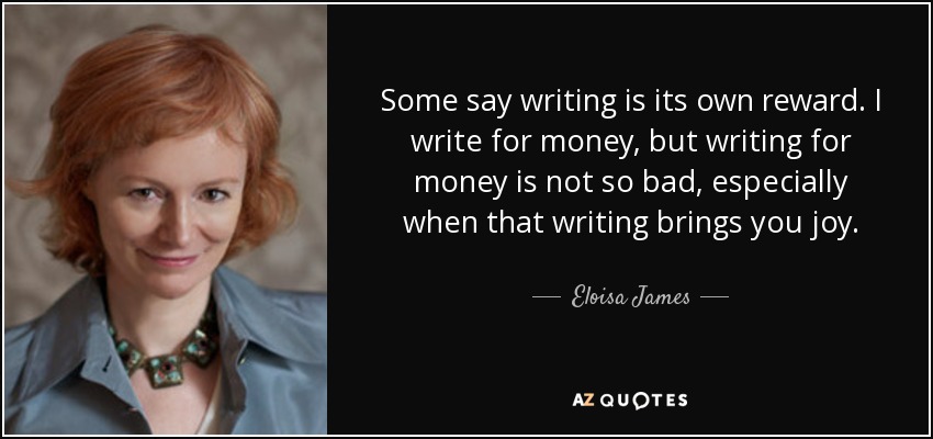 Some say writing is its own reward. I write for money, but writing for money is not so bad, especially when that writing brings you joy. - Eloisa James