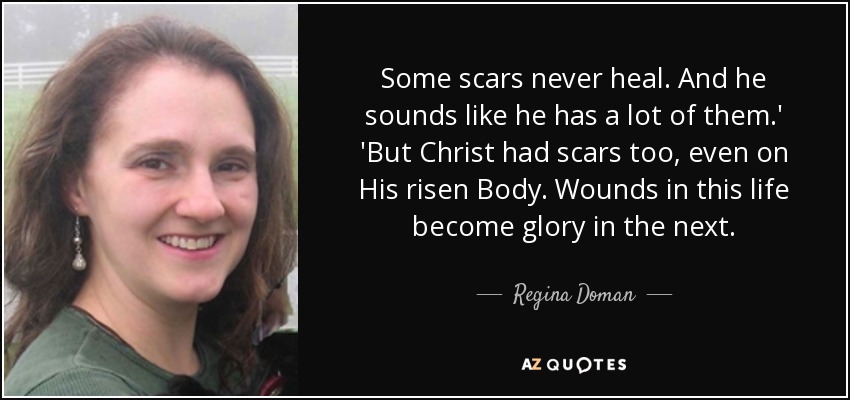 Some scars never heal. And he sounds like he has a lot of them.' 'But Christ had scars too, even on His risen Body. Wounds in this life become glory in the next. - Regina Doman
