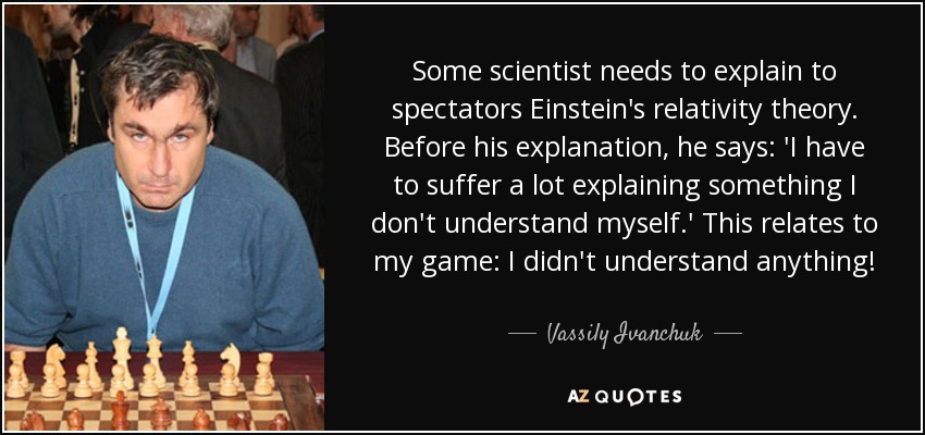 Some scientist needs to explain to spectators Einstein's relativity theory. Before his explanation, he says: 'I have to suffer a lot explaining something I don't understand myself.' This relates to my game: I didn't understand anything! - Vassily Ivanchuk