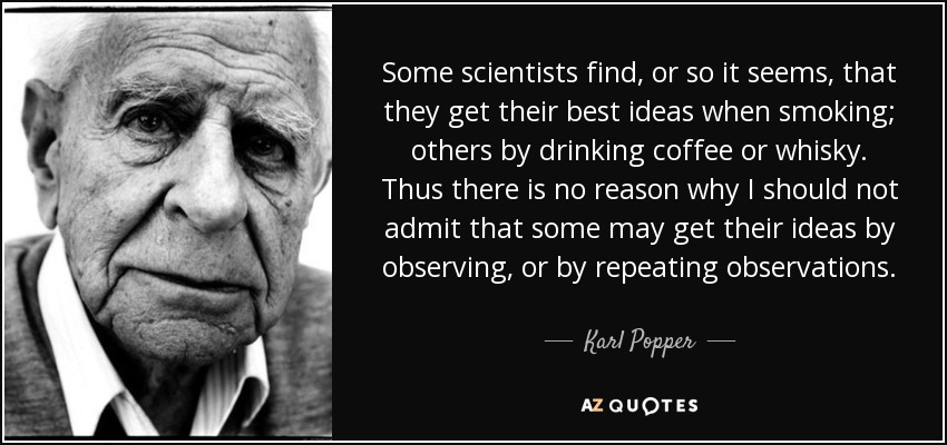 Some scientists find, or so it seems, that they get their best ideas when smoking; others by drinking coffee or whisky. Thus there is no reason why I should not admit that some may get their ideas by observing, or by repeating observations. - Karl Popper