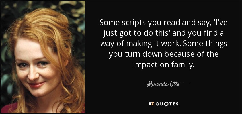Some scripts you read and say, 'I've just got to do this' and you find a way of making it work. Some things you turn down because of the impact on family. - Miranda Otto