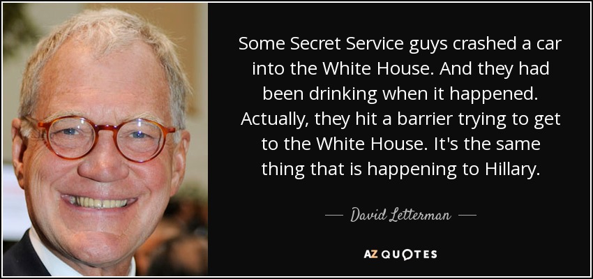 Some Secret Service guys crashed a car into the White House. And they had been drinking when it happened. Actually, they hit a barrier trying to get to the White House. It's the same thing that is happening to Hillary. - David Letterman