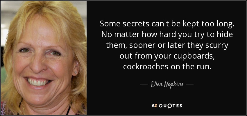Some secrets can't be kept too long. No matter how hard you try to hide them, sooner or later they scurry out from your cupboards, cockroaches on the run. - Ellen Hopkins