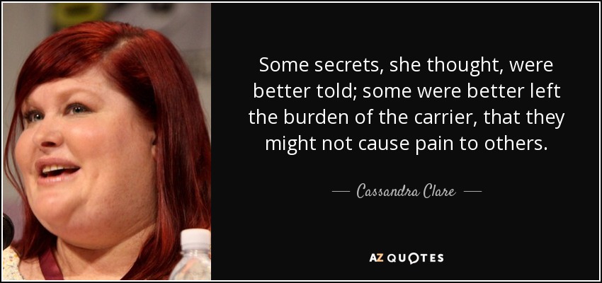 Some secrets, she thought, were better told; some were better left the burden of the carrier, that they might not cause pain to others. - Cassandra Clare