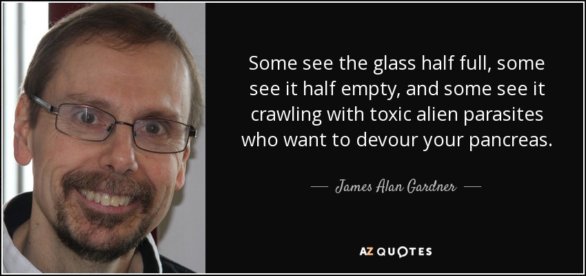 Some see the glass half full, some see it half empty, and some see it crawling with toxic alien parasites who want to devour your pancreas. - James Alan Gardner