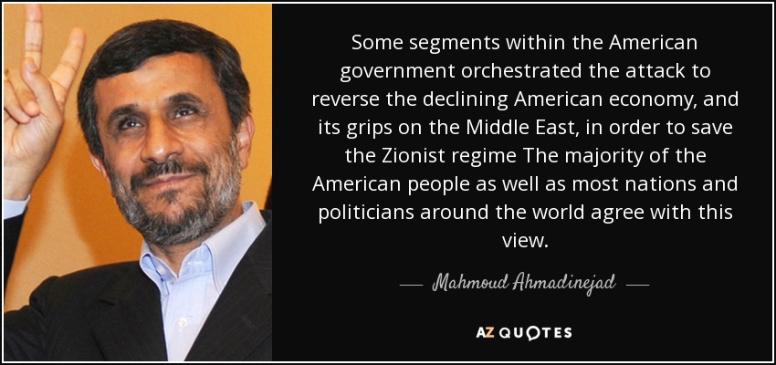 Some segments within the American government orchestrated the attack to reverse the declining American economy, and its grips on the Middle East, in order to save the Zionist regime The majority of the American people as well as most nations and politicians around the world agree with this view. - Mahmoud Ahmadinejad