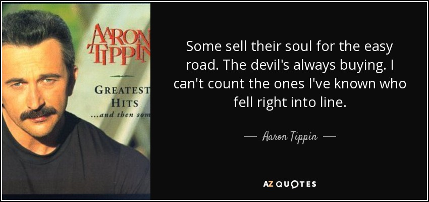 Some sell their soul for the easy road. The devil's always buying. I can't count the ones I've known who fell right into line. - Aaron Tippin