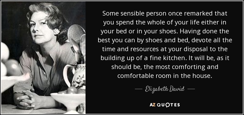 Some sensible person once remarked that you spend the whole of your life either in your bed or in your shoes. Having done the best you can by shoes and bed, devote all the time and resources at your disposal to the building up of a fine kitchen. It will be, as it should be, the most comforting and comfortable room in the house. - Elizabeth David