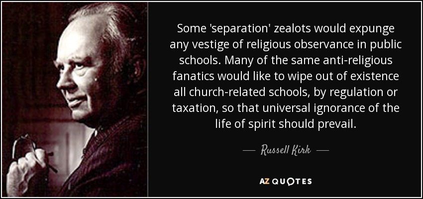 Some 'separation' zealots would expunge any vestige of religious observance in public schools. Many of the same anti-religious fanatics would like to wipe out of existence all church-related schools, by regulation or taxation, so that universal ignorance of the life of spirit should prevail. - Russell Kirk