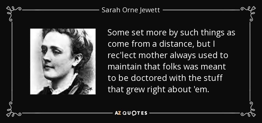 Some set more by such things as come from a distance, but I rec'lect mother always used to maintain that folks was meant to be doctored with the stuff that grew right about 'em. - Sarah Orne Jewett