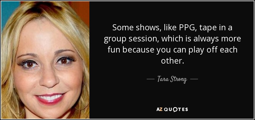 Some shows, like PPG, tape in a group session, which is always more fun because you can play off each other. - Tara Strong