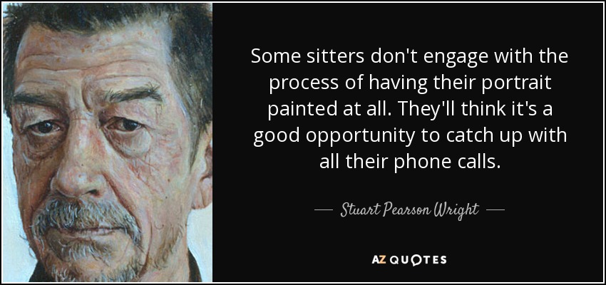 Some sitters don't engage with the process of having their portrait painted at all. They'll think it's a good opportunity to catch up with all their phone calls. - Stuart Pearson Wright