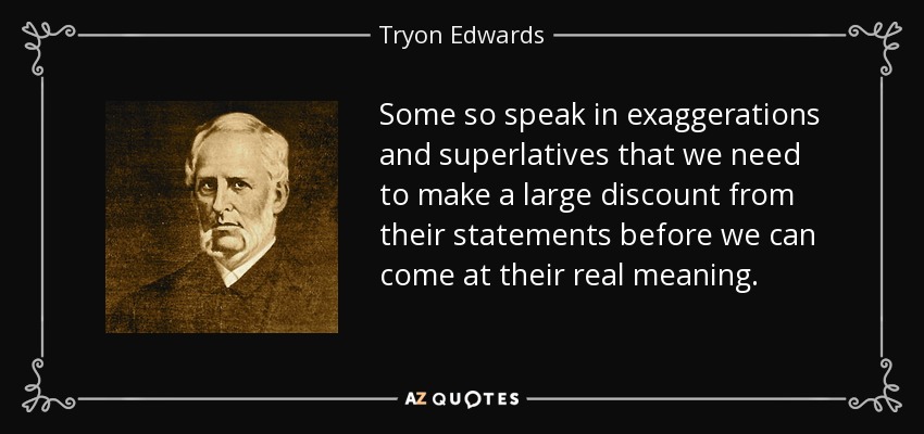 Some so speak in exaggerations and superlatives that we need to make a large discount from their statements before we can come at their real meaning. - Tryon Edwards