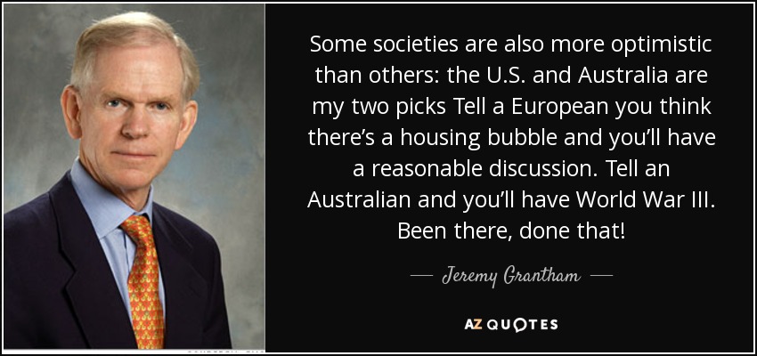Some societies are also more optimistic than others: the U.S. and Australia are my two picks Tell a European you think there’s a housing bubble and you’ll have a reasonable discussion. Tell an Australian and you’ll have World War III. Been there, done that! - Jeremy Grantham