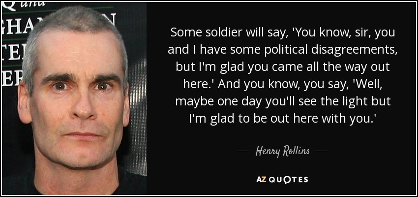 Some soldier will say, 'You know, sir, you and I have some political disagreements, but I'm glad you came all the way out here.' And you know, you say, 'Well, maybe one day you'll see the light but I'm glad to be out here with you.' - Henry Rollins