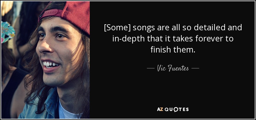 [Some] songs are all so detailed and in-depth that it takes forever to finish them. - Vic Fuentes