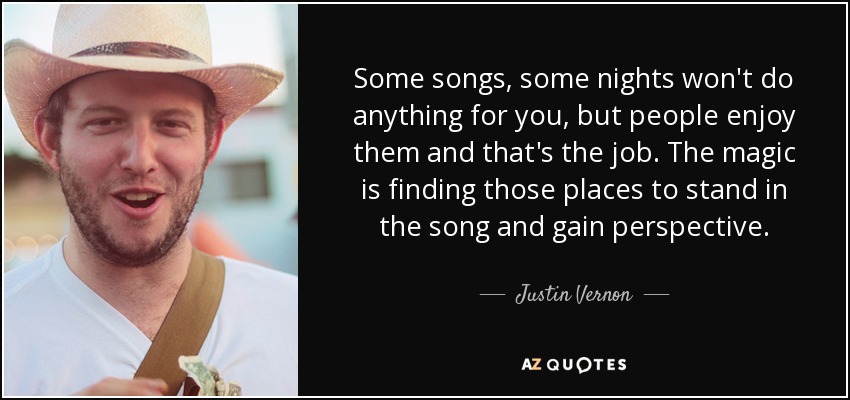 Some songs, some nights won't do anything for you, but people enjoy them and that's the job. The magic is finding those places to stand in the song and gain perspective. - Justin Vernon
