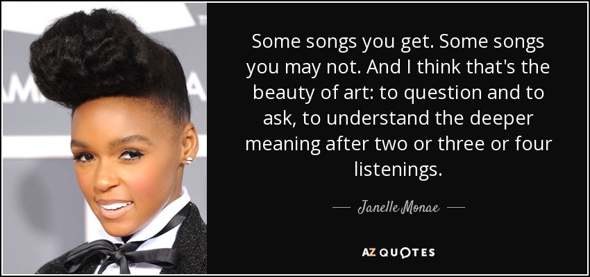 Some songs you get. Some songs you may not. And I think that's the beauty of art: to question and to ask, to understand the deeper meaning after two or three or four listenings. - Janelle Monae