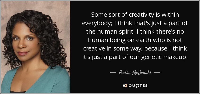 Some sort of creativity is within everybody; I think that's just a part of the human spirit. I think there's no human being on earth who is not creative in some way, because I think it's just a part of our genetic makeup. - Audra McDonald
