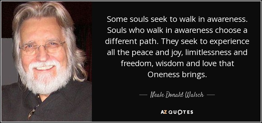 Some souls seek to walk in awareness. Souls who walk in awareness choose a different path. They seek to experience all the peace and joy, limitlessness and freedom, wisdom and love that Oneness brings. - Neale Donald Walsch