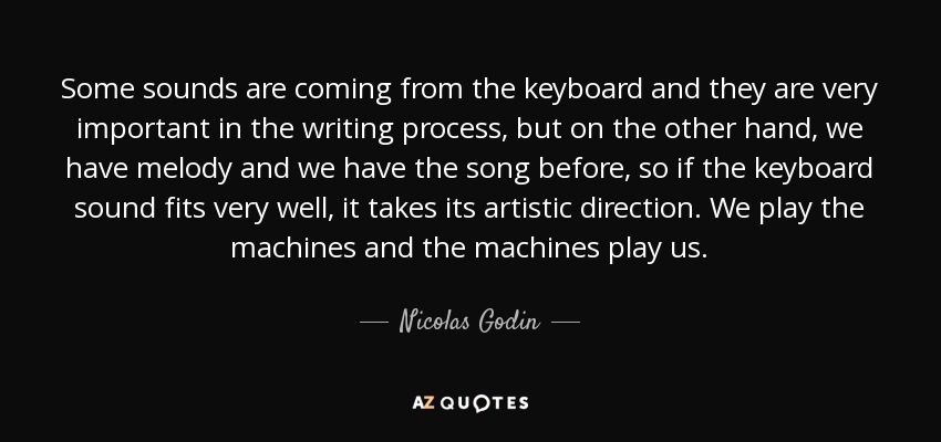 Some sounds are coming from the keyboard and they are very important in the writing process, but on the other hand, we have melody and we have the song before, so if the keyboard sound fits very well, it takes its artistic direction. We play the machines and the machines play us. - Nicolas Godin