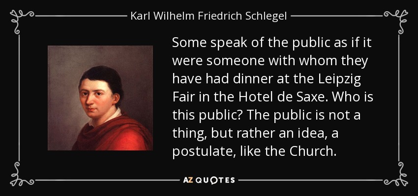 Some speak of the public as if it were someone with whom they have had dinner at the Leipzig Fair in the Hotel de Saxe. Who is this public? The public is not a thing, but rather an idea, a postulate, like the Church. - Karl Wilhelm Friedrich Schlegel