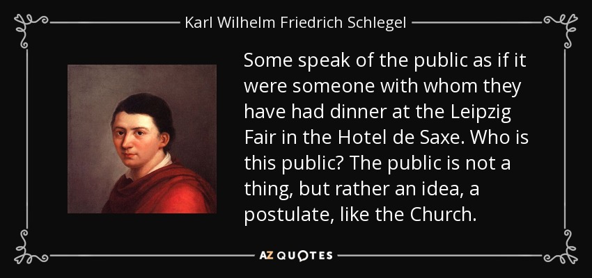 Some speak of the public as if it were someone with whom they have had dinner at the Leipzig Fair in the Hotel de Saxe. Who is this public? The public is not a thing, but rather an idea, a postulate, like the Church. - Karl Wilhelm Friedrich Schlegel