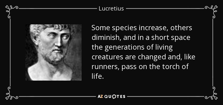 Some species increase, others diminish, and in a short space the generations of living creatures are changed and, like runners, pass on the torch of life. - Lucretius