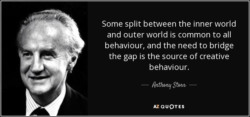 Some split between the inner world and outer world is common to all behaviour, and the need to bridge the gap is the source of creative behaviour. - Anthony Storr