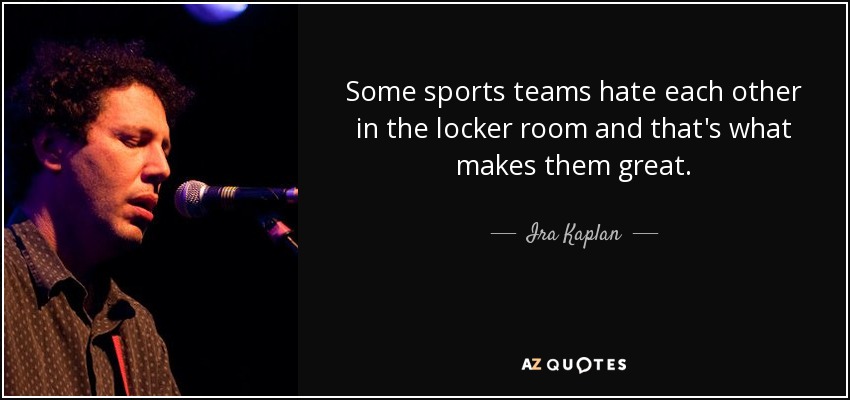 Some sports teams hate each other in the locker room and that's what makes them great. - Ira Kaplan