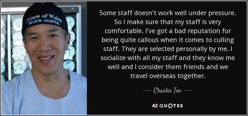 Some staff doesn't work well under pressure. So I make sure that my staff is very comfortable. I've got a bad reputation for being quite callous when it comes to culling staff. They are selected personally by me. I socialize with all my staff and they know me well and I consider them friends and we travel overseas together. - Charles Teo