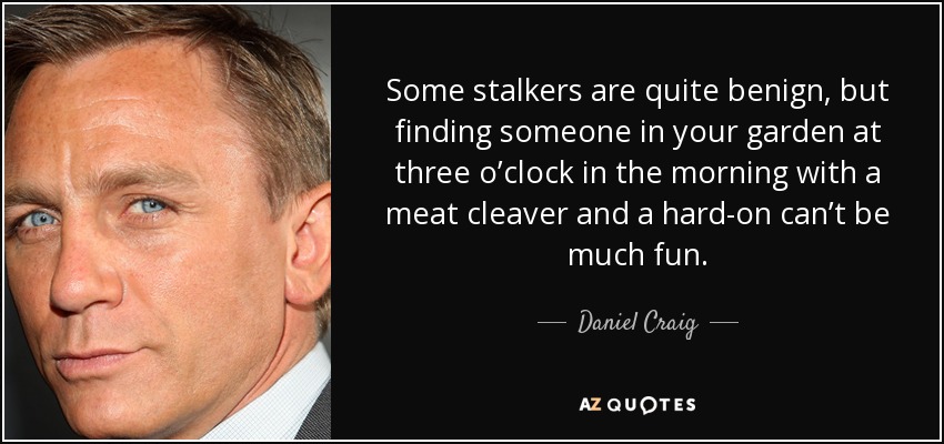 Some stalkers are quite benign, but finding someone in your garden at three o’clock in the morning with a meat cleaver and a hard-on can’t be much fun. - Daniel Craig