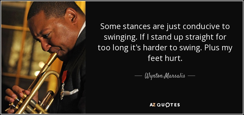 Some stances are just conducive to swinging. If I stand up straight for too long it's harder to swing. Plus my feet hurt. - Wynton Marsalis