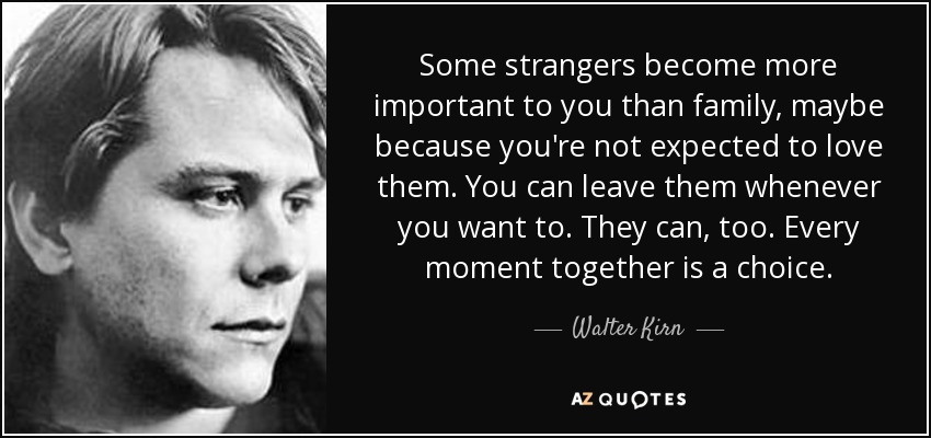 Some strangers become more important to you than family, maybe because you're not expected to love them. You can leave them whenever you want to. They can, too. Every moment together is a choice. - Walter Kirn