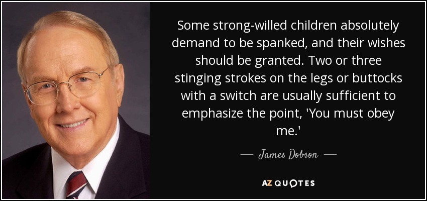 Some strong-willed children absolutely demand to be spanked, and their wishes should be granted. Two or three stinging strokes on the legs or buttocks with a switch are usually sufficient to emphasize the point, 'You must obey me.' - James Dobson